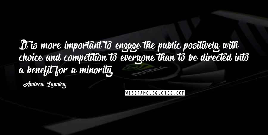 Andrew Lansley Quotes: It is more important to engage the public positively with choice and competition to everyone than to be directed into a benefit for a minority.