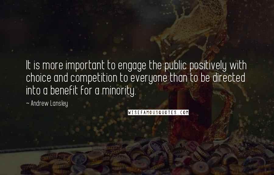 Andrew Lansley Quotes: It is more important to engage the public positively with choice and competition to everyone than to be directed into a benefit for a minority.