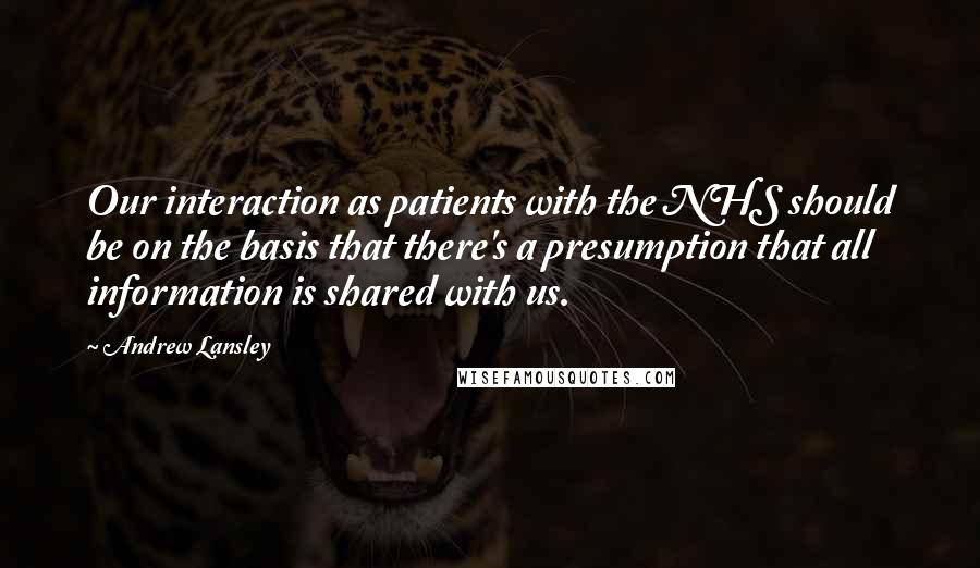 Andrew Lansley Quotes: Our interaction as patients with the NHS should be on the basis that there's a presumption that all information is shared with us.