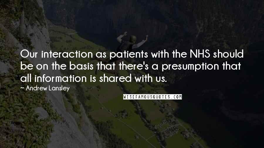 Andrew Lansley Quotes: Our interaction as patients with the NHS should be on the basis that there's a presumption that all information is shared with us.