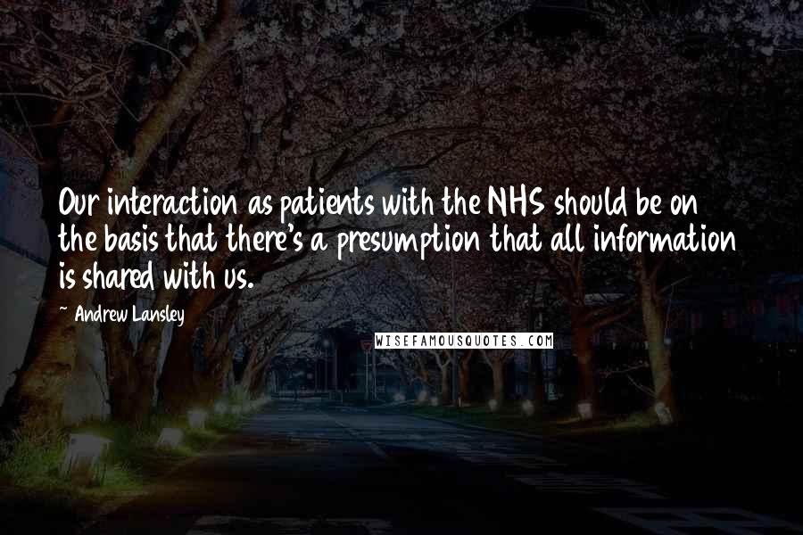 Andrew Lansley Quotes: Our interaction as patients with the NHS should be on the basis that there's a presumption that all information is shared with us.