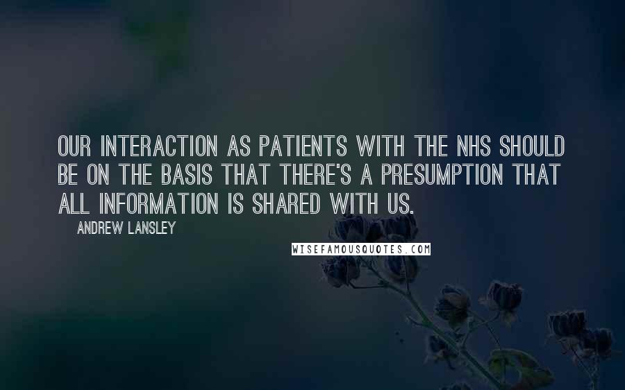 Andrew Lansley Quotes: Our interaction as patients with the NHS should be on the basis that there's a presumption that all information is shared with us.