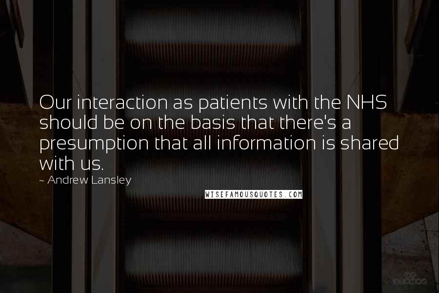 Andrew Lansley Quotes: Our interaction as patients with the NHS should be on the basis that there's a presumption that all information is shared with us.