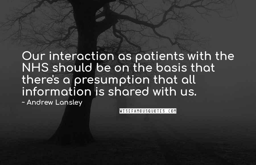 Andrew Lansley Quotes: Our interaction as patients with the NHS should be on the basis that there's a presumption that all information is shared with us.