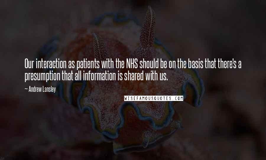 Andrew Lansley Quotes: Our interaction as patients with the NHS should be on the basis that there's a presumption that all information is shared with us.