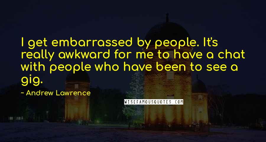 Andrew Lawrence Quotes: I get embarrassed by people. It's really awkward for me to have a chat with people who have been to see a gig.