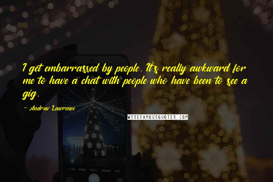 Andrew Lawrence Quotes: I get embarrassed by people. It's really awkward for me to have a chat with people who have been to see a gig.