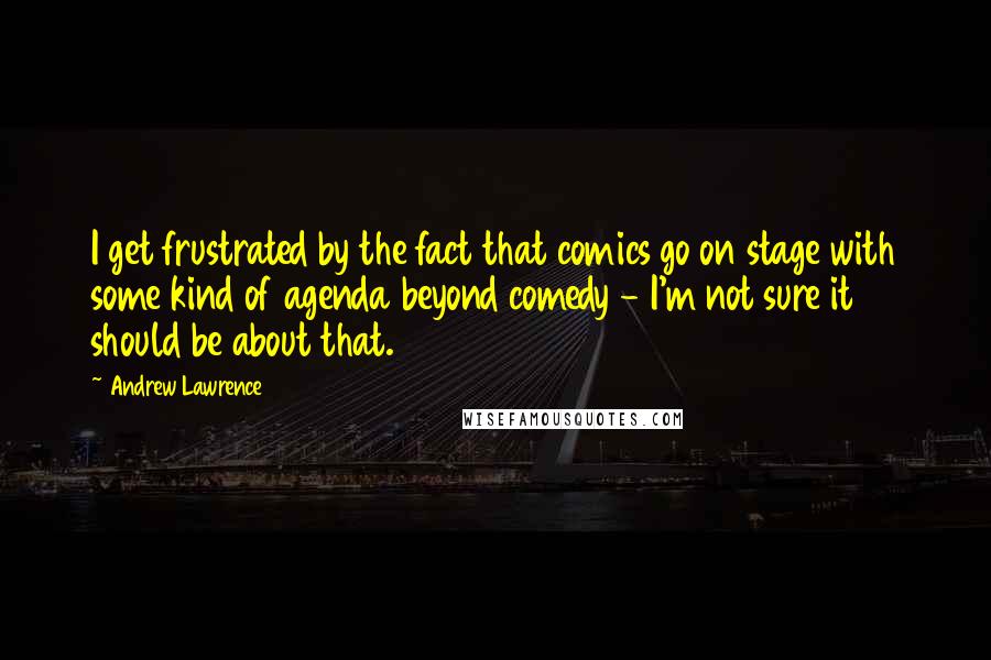 Andrew Lawrence Quotes: I get frustrated by the fact that comics go on stage with some kind of agenda beyond comedy - I'm not sure it should be about that.