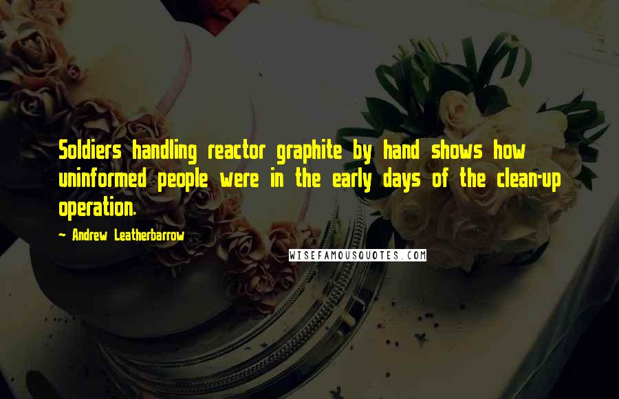 Andrew Leatherbarrow Quotes: Soldiers handling reactor graphite by hand shows how uninformed people were in the early days of the clean-up operation.