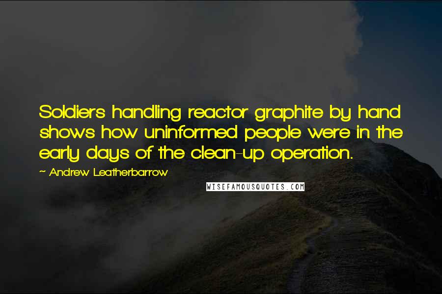 Andrew Leatherbarrow Quotes: Soldiers handling reactor graphite by hand shows how uninformed people were in the early days of the clean-up operation.