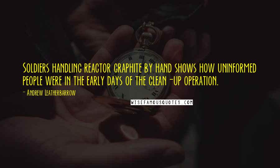 Andrew Leatherbarrow Quotes: Soldiers handling reactor graphite by hand shows how uninformed people were in the early days of the clean-up operation.