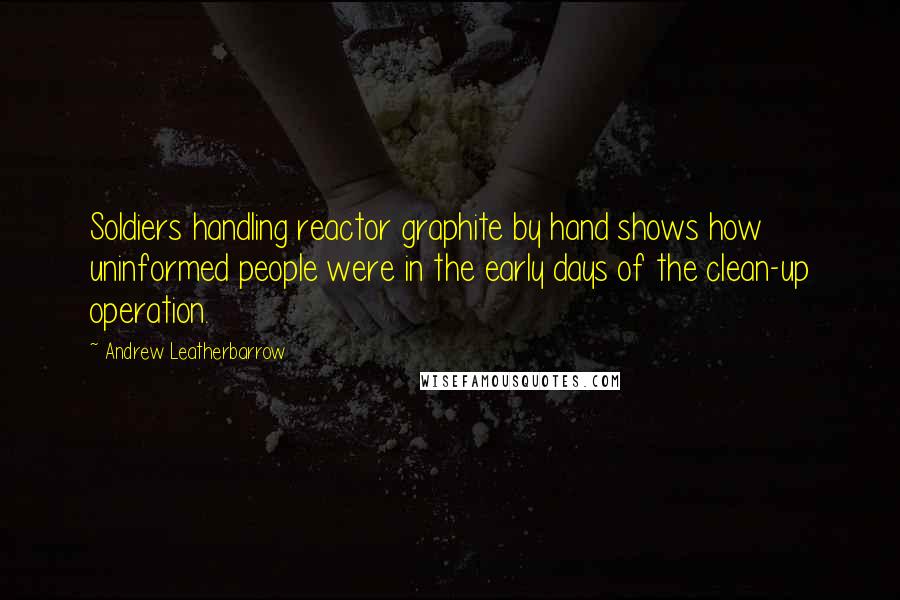 Andrew Leatherbarrow Quotes: Soldiers handling reactor graphite by hand shows how uninformed people were in the early days of the clean-up operation.