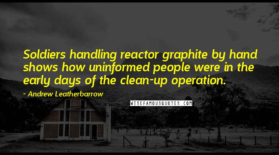 Andrew Leatherbarrow Quotes: Soldiers handling reactor graphite by hand shows how uninformed people were in the early days of the clean-up operation.