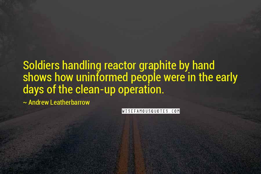 Andrew Leatherbarrow Quotes: Soldiers handling reactor graphite by hand shows how uninformed people were in the early days of the clean-up operation.
