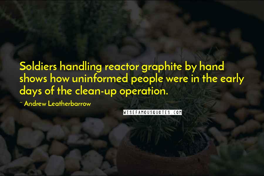 Andrew Leatherbarrow Quotes: Soldiers handling reactor graphite by hand shows how uninformed people were in the early days of the clean-up operation.