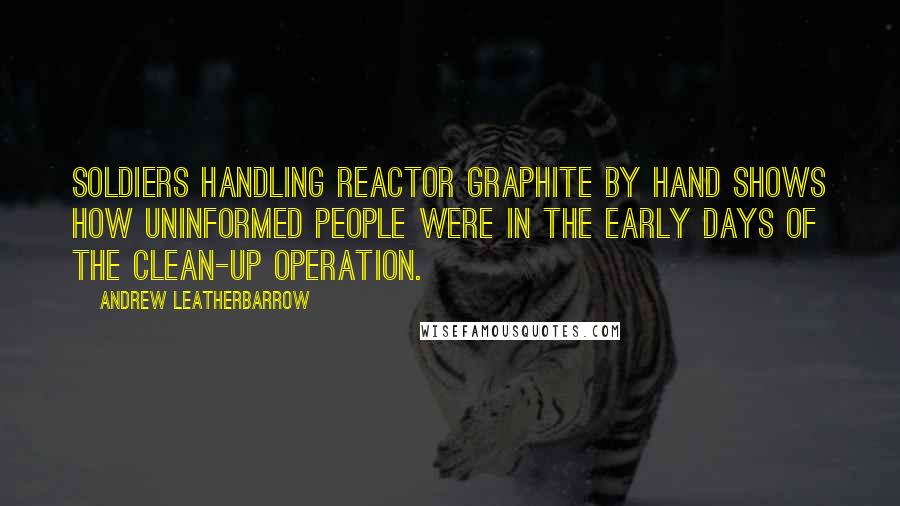 Andrew Leatherbarrow Quotes: Soldiers handling reactor graphite by hand shows how uninformed people were in the early days of the clean-up operation.