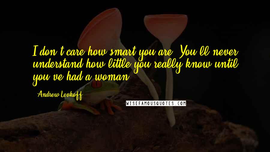 Andrew Levkoff Quotes: I don't care how smart you are. You'll never understand how little you really know until you've had a woman.