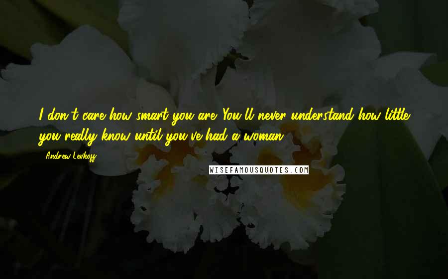 Andrew Levkoff Quotes: I don't care how smart you are. You'll never understand how little you really know until you've had a woman.