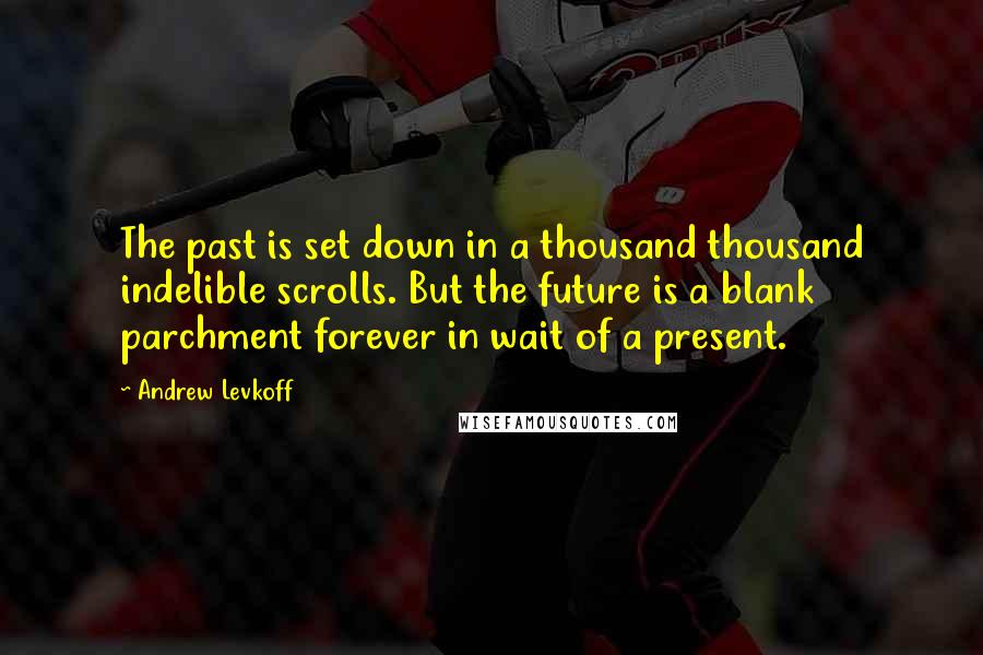 Andrew Levkoff Quotes: The past is set down in a thousand thousand indelible scrolls. But the future is a blank parchment forever in wait of a present.