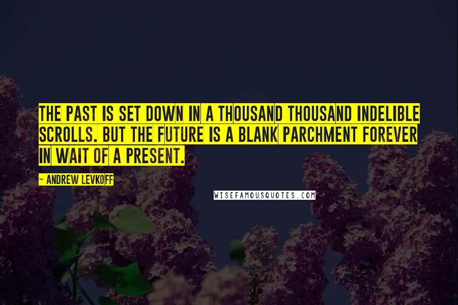 Andrew Levkoff Quotes: The past is set down in a thousand thousand indelible scrolls. But the future is a blank parchment forever in wait of a present.