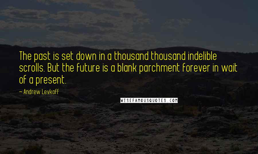 Andrew Levkoff Quotes: The past is set down in a thousand thousand indelible scrolls. But the future is a blank parchment forever in wait of a present.