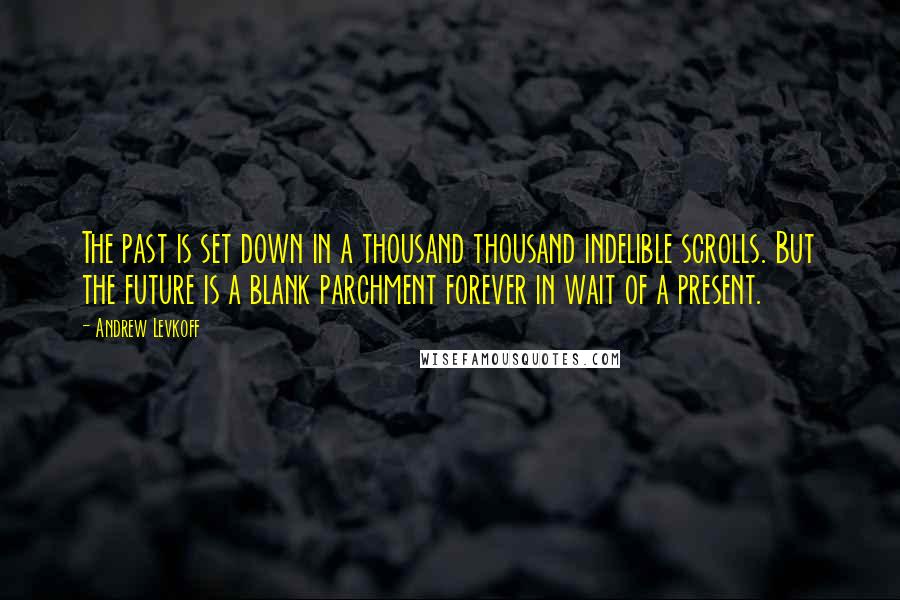 Andrew Levkoff Quotes: The past is set down in a thousand thousand indelible scrolls. But the future is a blank parchment forever in wait of a present.