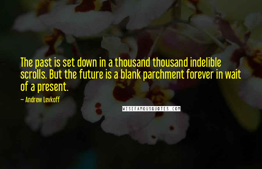 Andrew Levkoff Quotes: The past is set down in a thousand thousand indelible scrolls. But the future is a blank parchment forever in wait of a present.