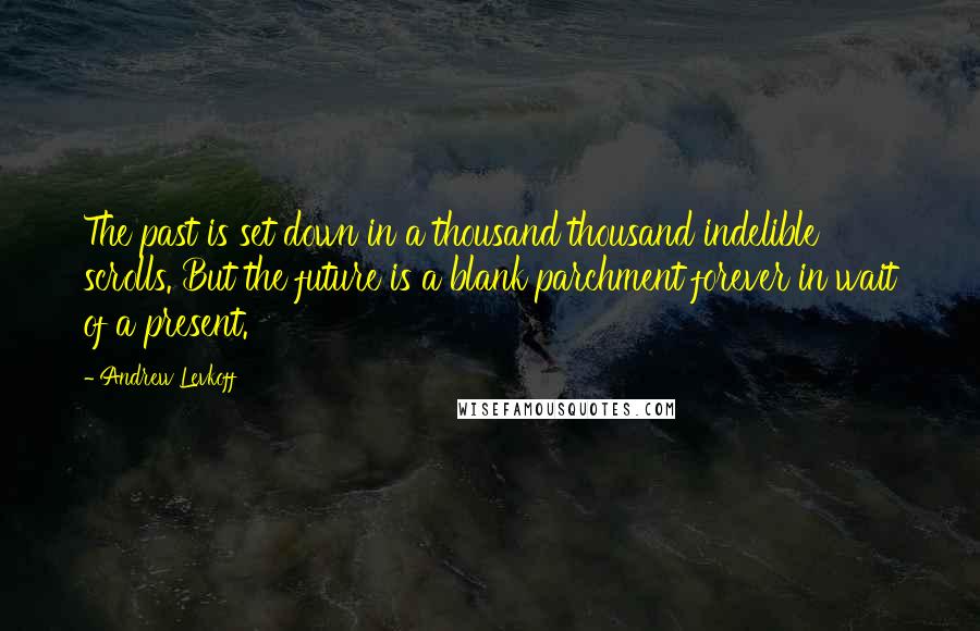 Andrew Levkoff Quotes: The past is set down in a thousand thousand indelible scrolls. But the future is a blank parchment forever in wait of a present.