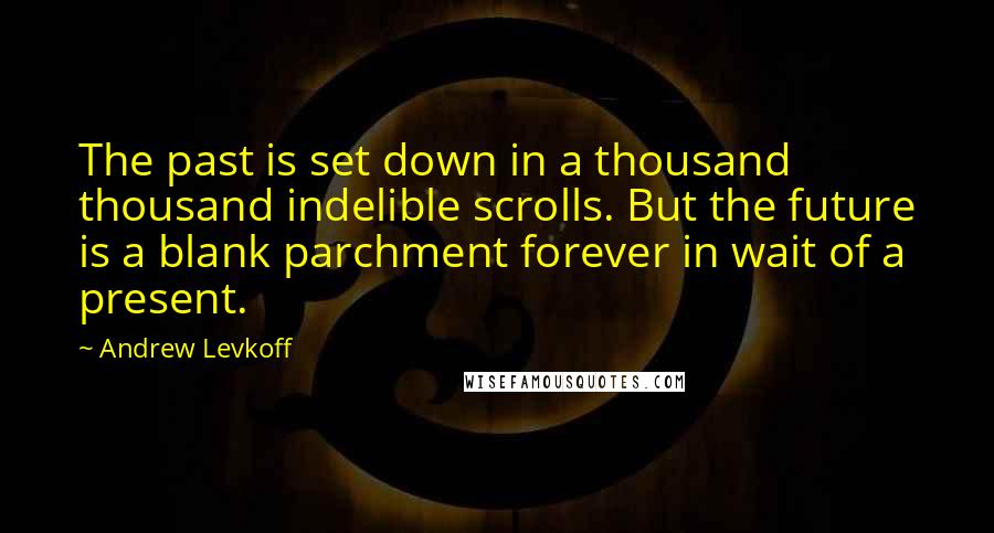 Andrew Levkoff Quotes: The past is set down in a thousand thousand indelible scrolls. But the future is a blank parchment forever in wait of a present.