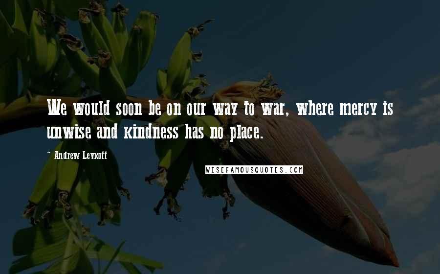 Andrew Levkoff Quotes: We would soon be on our way to war, where mercy is unwise and kindness has no place.