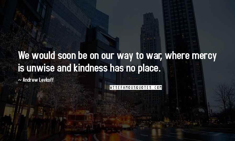 Andrew Levkoff Quotes: We would soon be on our way to war, where mercy is unwise and kindness has no place.