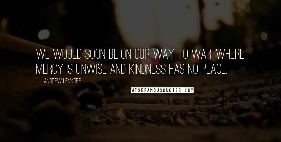 Andrew Levkoff Quotes: We would soon be on our way to war, where mercy is unwise and kindness has no place.