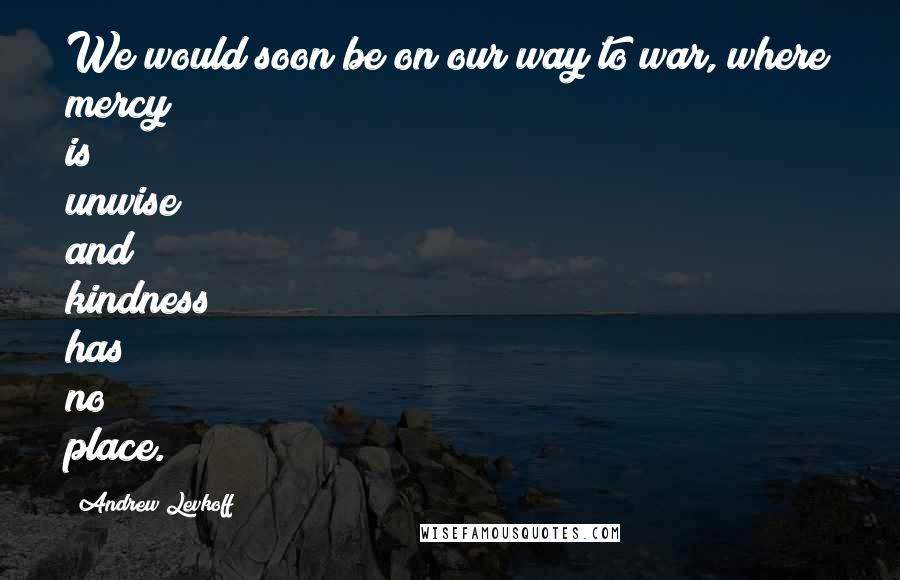 Andrew Levkoff Quotes: We would soon be on our way to war, where mercy is unwise and kindness has no place.