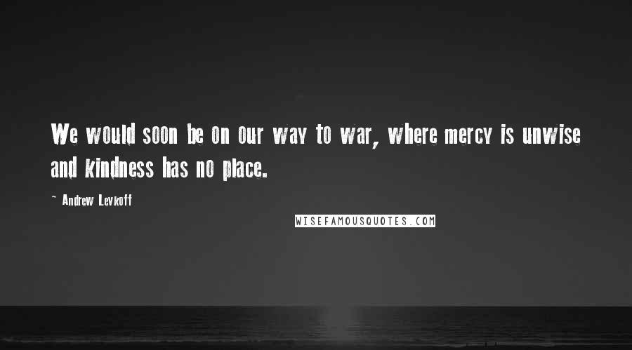 Andrew Levkoff Quotes: We would soon be on our way to war, where mercy is unwise and kindness has no place.