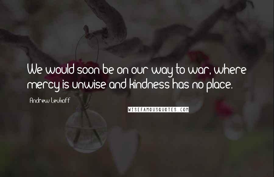 Andrew Levkoff Quotes: We would soon be on our way to war, where mercy is unwise and kindness has no place.
