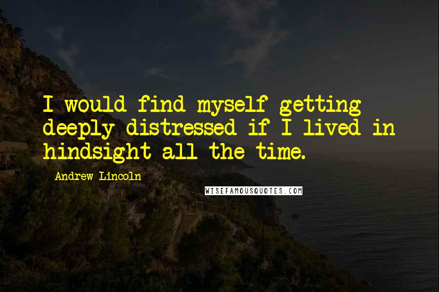 Andrew Lincoln Quotes: I would find myself getting deeply distressed if I lived in hindsight all the time.