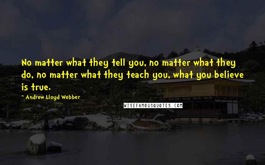 Andrew Lloyd Webber Quotes: No matter what they tell you, no matter what they do, no matter what they teach you, what you believe is true.