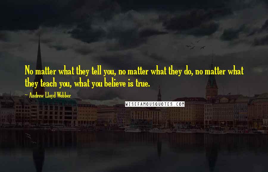 Andrew Lloyd Webber Quotes: No matter what they tell you, no matter what they do, no matter what they teach you, what you believe is true.