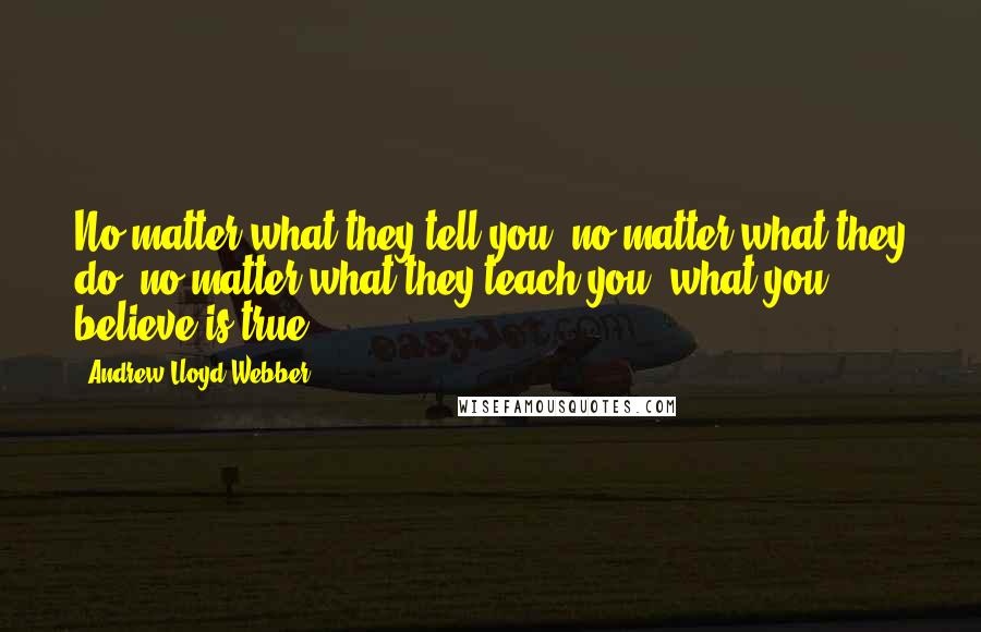 Andrew Lloyd Webber Quotes: No matter what they tell you, no matter what they do, no matter what they teach you, what you believe is true.