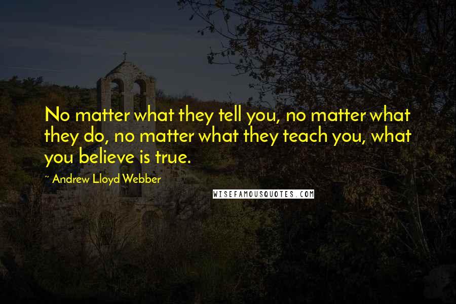 Andrew Lloyd Webber Quotes: No matter what they tell you, no matter what they do, no matter what they teach you, what you believe is true.