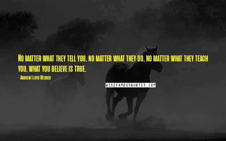 Andrew Lloyd Webber Quotes: No matter what they tell you, no matter what they do, no matter what they teach you, what you believe is true.