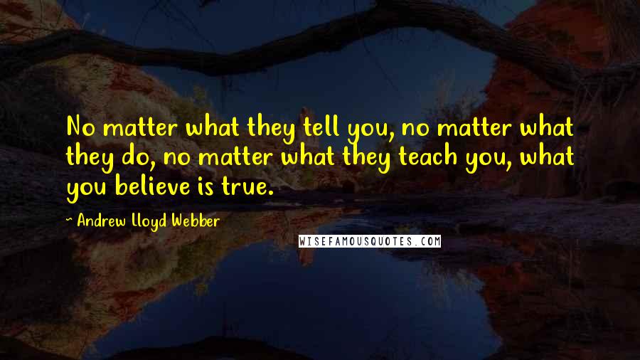 Andrew Lloyd Webber Quotes: No matter what they tell you, no matter what they do, no matter what they teach you, what you believe is true.