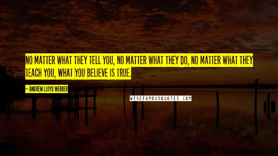Andrew Lloyd Webber Quotes: No matter what they tell you, no matter what they do, no matter what they teach you, what you believe is true.