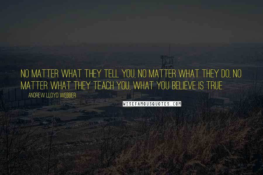 Andrew Lloyd Webber Quotes: No matter what they tell you, no matter what they do, no matter what they teach you, what you believe is true.