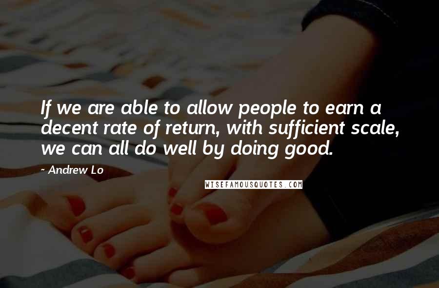 Andrew Lo Quotes: If we are able to allow people to earn a decent rate of return, with sufficient scale, we can all do well by doing good.