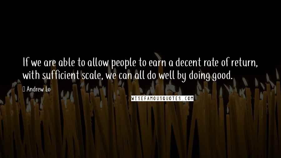 Andrew Lo Quotes: If we are able to allow people to earn a decent rate of return, with sufficient scale, we can all do well by doing good.