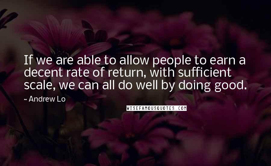 Andrew Lo Quotes: If we are able to allow people to earn a decent rate of return, with sufficient scale, we can all do well by doing good.