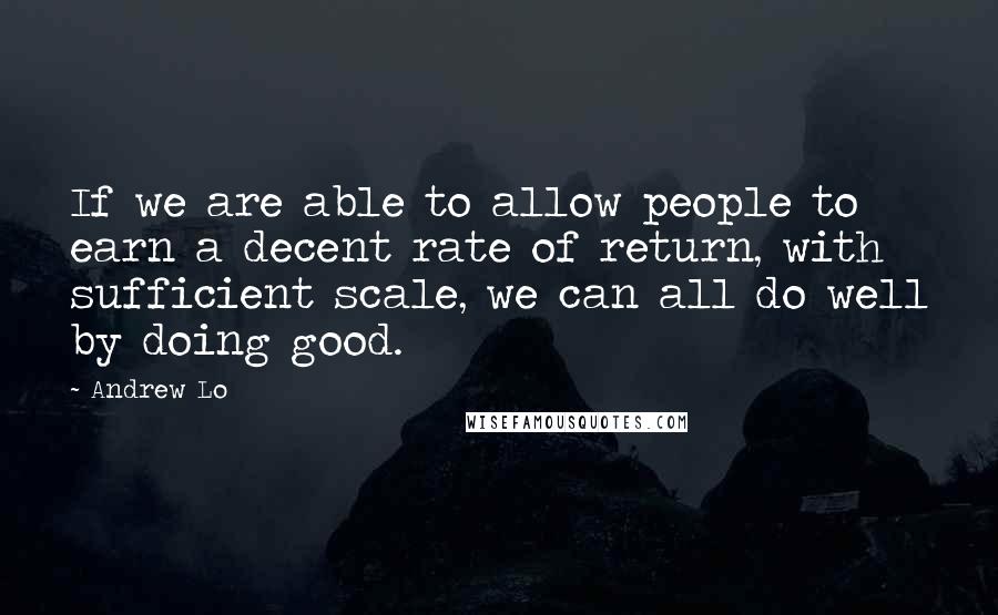 Andrew Lo Quotes: If we are able to allow people to earn a decent rate of return, with sufficient scale, we can all do well by doing good.