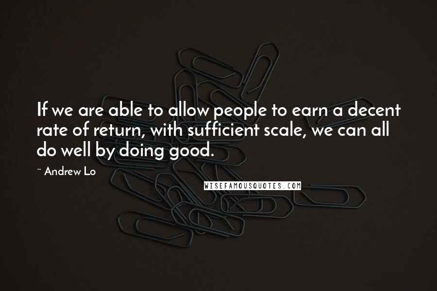 Andrew Lo Quotes: If we are able to allow people to earn a decent rate of return, with sufficient scale, we can all do well by doing good.