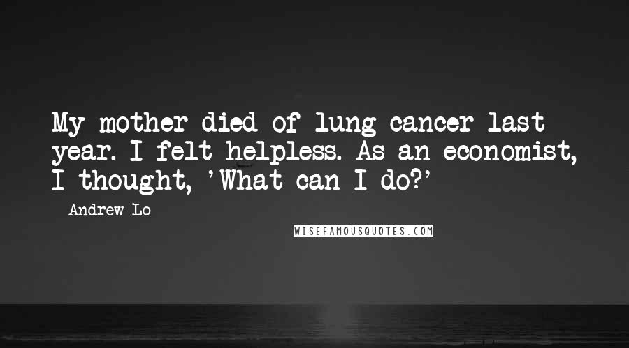 Andrew Lo Quotes: My mother died of lung cancer last year. I felt helpless. As an economist, I thought, 'What can I do?'